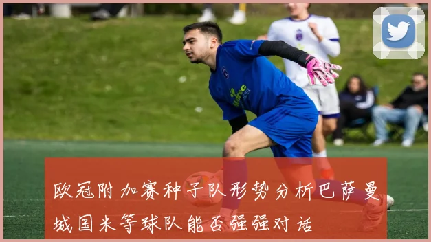 欧冠附加赛种子队形势分析巴萨曼城国米等球队能否强强对话