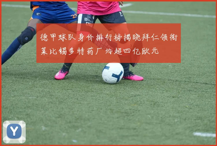 德甲球队身价排行榜揭晓拜仁领衔莱比锡多特药厂均超四亿欧元