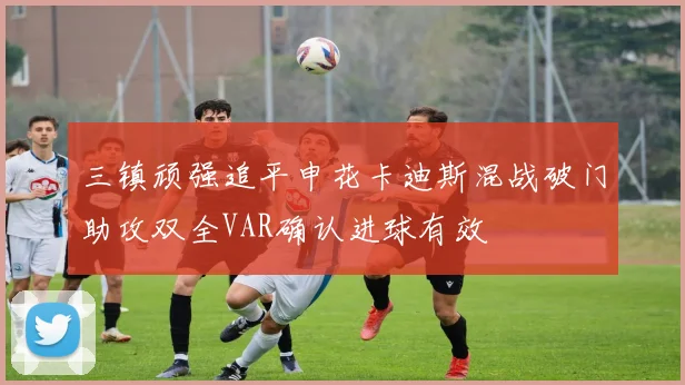 三镇顽强追平申花卡迪斯混战破门助攻双全VAR确认进球有效