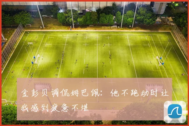金彭贝调侃姆巴佩：他不跑动时让我感到疲惫不堪