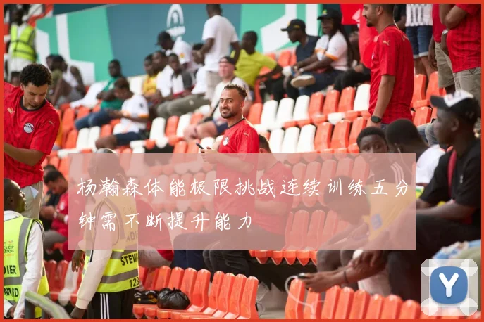 杨瀚森体能极限挑战连续训练五分钟需不断提升能力