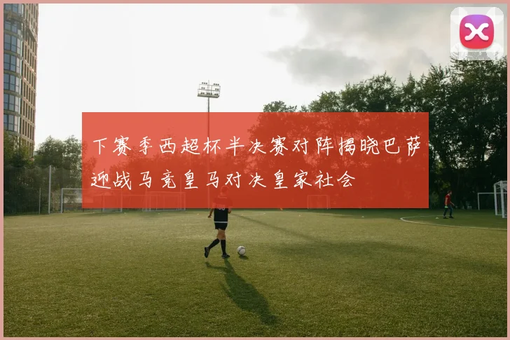下赛季西超杯半决赛对阵揭晓巴萨迎战马竞皇马对决皇家社会