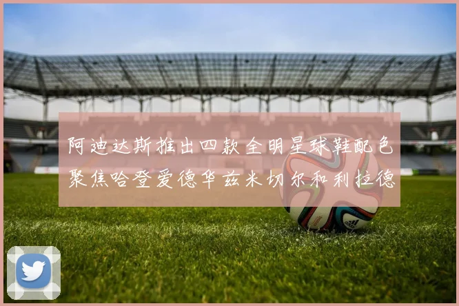 阿迪达斯推出四款全明星球鞋配色聚焦哈登爱德华兹米切尔和利拉德