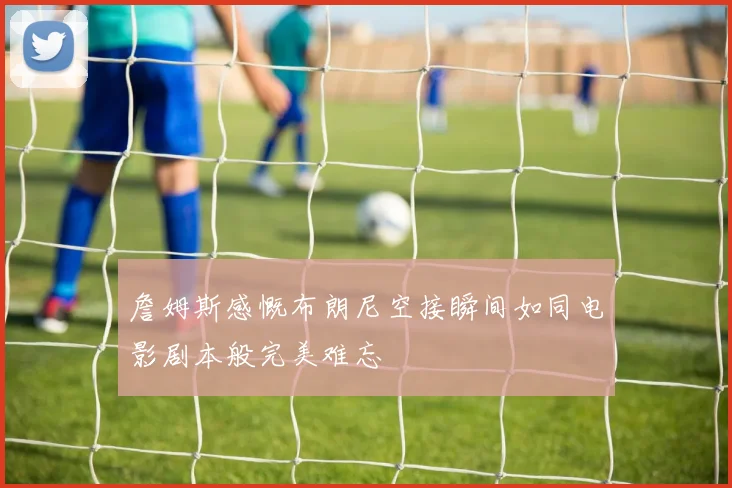 詹姆斯感慨布朗尼空接瞬间如同电影剧本般完美难忘