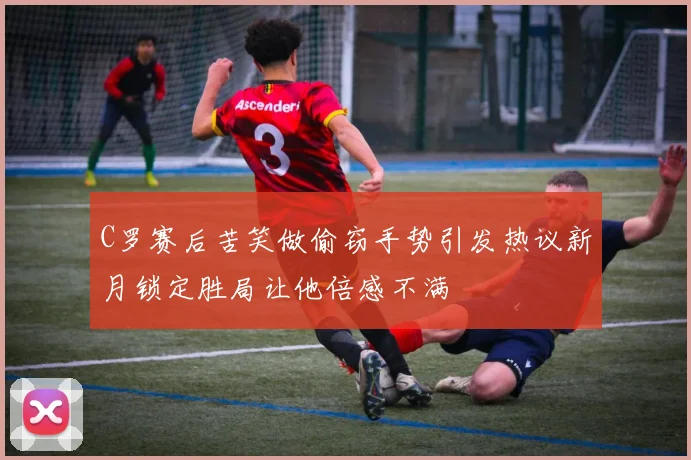 C罗赛后苦笑做偷窃手势引发热议新月锁定胜局让他倍感不满