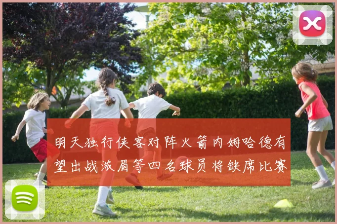 明天独行侠客对阵火箭内姆哈德有望出战浓眉等四名球员将缺席比赛