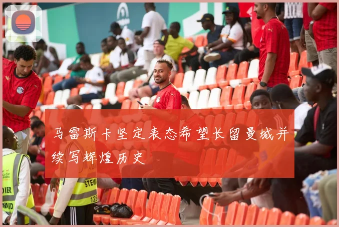 马雷斯卡坚定表态希望长留曼城并续写辉煌历史