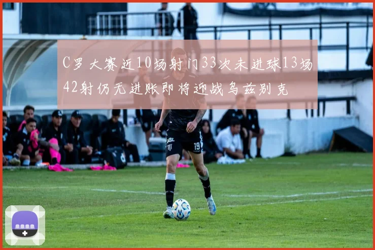 C罗大赛近10场射门33次未进球13场42射仍无进账即将迎战乌兹别克