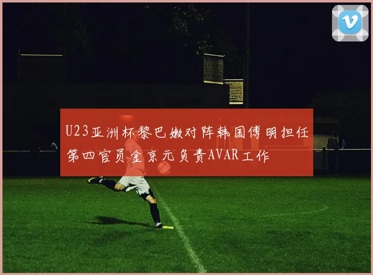 U23亚洲杯黎巴嫩对阵韩国傅明担任第四官员金京元负责AVAR工作