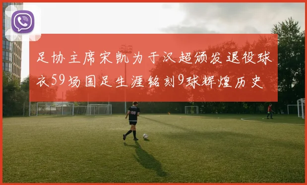 足协主席宋凯为于汉超颁发退役球衣59场国足生涯铭刻9球辉煌历史