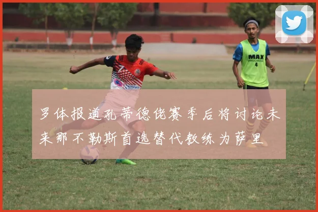 罗体报道孔蒂德佬赛季后将讨论未来那不勒斯首选替代教练为萨里